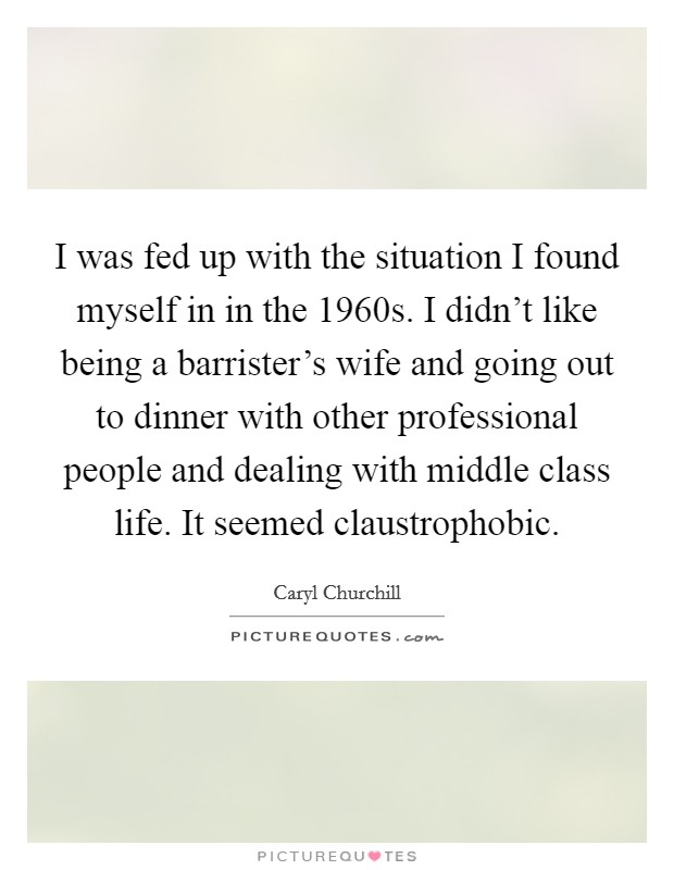 I was fed up with the situation I found myself in in the 1960s. I didn't like being a barrister's wife and going out to dinner with other professional people and dealing with middle class life. It seemed claustrophobic. Picture Quote #1