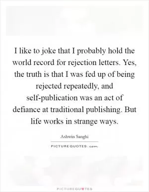 I like to joke that I probably hold the world record for rejection letters. Yes, the truth is that I was fed up of being rejected repeatedly, and self-publication was an act of defiance at traditional publishing. But life works in strange ways Picture Quote #1