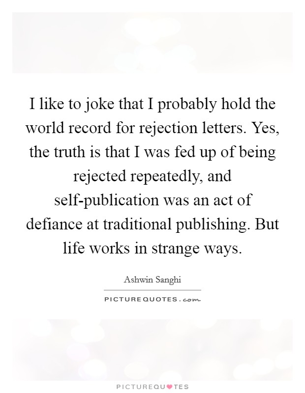 I like to joke that I probably hold the world record for rejection letters. Yes, the truth is that I was fed up of being rejected repeatedly, and self-publication was an act of defiance at traditional publishing. But life works in strange ways. Picture Quote #1
