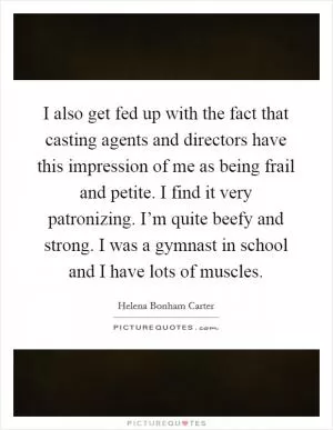 I also get fed up with the fact that casting agents and directors have this impression of me as being frail and petite. I find it very patronizing. I’m quite beefy and strong. I was a gymnast in school and I have lots of muscles Picture Quote #1