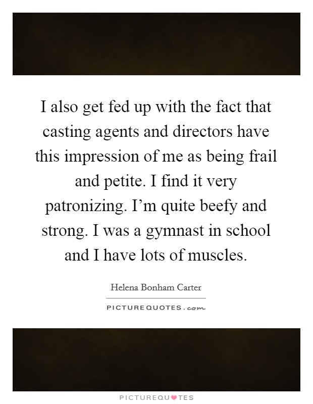I also get fed up with the fact that casting agents and directors have this impression of me as being frail and petite. I find it very patronizing. I'm quite beefy and strong. I was a gymnast in school and I have lots of muscles. Picture Quote #1
