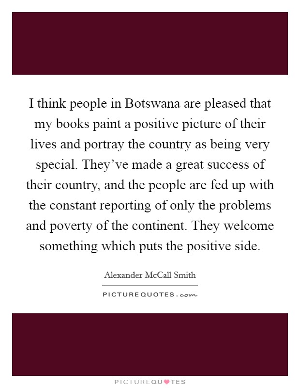 I think people in Botswana are pleased that my books paint a positive picture of their lives and portray the country as being very special. They've made a great success of their country, and the people are fed up with the constant reporting of only the problems and poverty of the continent. They welcome something which puts the positive side. Picture Quote #1
