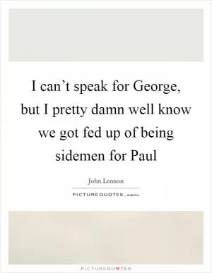 I can’t speak for George, but I pretty damn well know we got fed up of being sidemen for Paul Picture Quote #1
