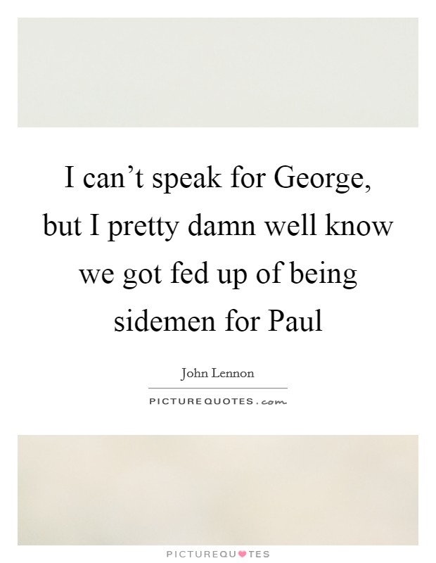 I can't speak for George, but I pretty damn well know we got fed up of being sidemen for Paul Picture Quote #1