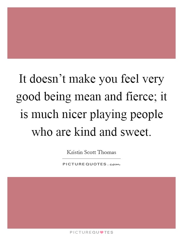 It doesn't make you feel very good being mean and fierce; it is much nicer playing people who are kind and sweet. Picture Quote #1