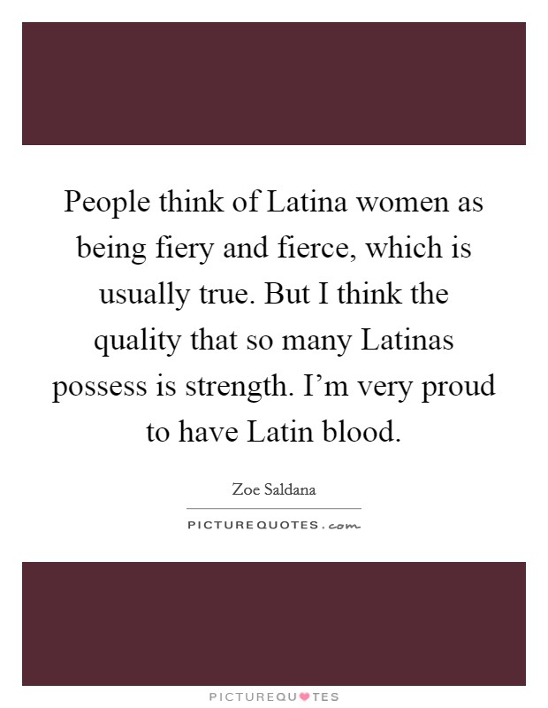 People think of Latina women as being fiery and fierce, which is usually true. But I think the quality that so many Latinas possess is strength. I'm very proud to have Latin blood. Picture Quote #1