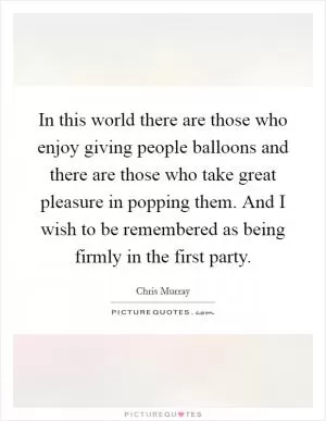 In this world there are those who enjoy giving people balloons and there are those who take great pleasure in popping them. And I wish to be remembered as being firmly in the first party Picture Quote #1