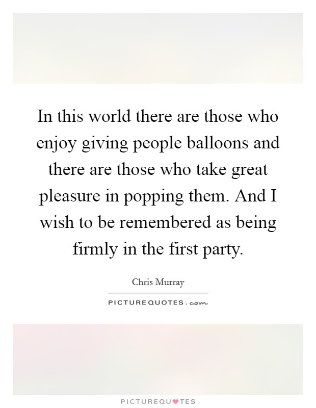 In this world there are those who enjoy giving people balloons and there are those who take great pleasure in popping them. And I wish to be remembered as being firmly in the first party. Picture Quote #1