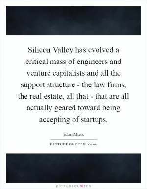 Silicon Valley has evolved a critical mass of engineers and venture capitalists and all the support structure - the law firms, the real estate, all that - that are all actually geared toward being accepting of startups Picture Quote #1