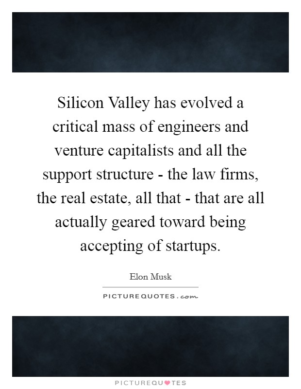 Silicon Valley has evolved a critical mass of engineers and venture capitalists and all the support structure - the law firms, the real estate, all that - that are all actually geared toward being accepting of startups. Picture Quote #1