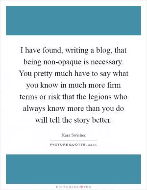 I have found, writing a blog, that being non-opaque is necessary. You pretty much have to say what you know in much more firm terms or risk that the legions who always know more than you do will tell the story better Picture Quote #1