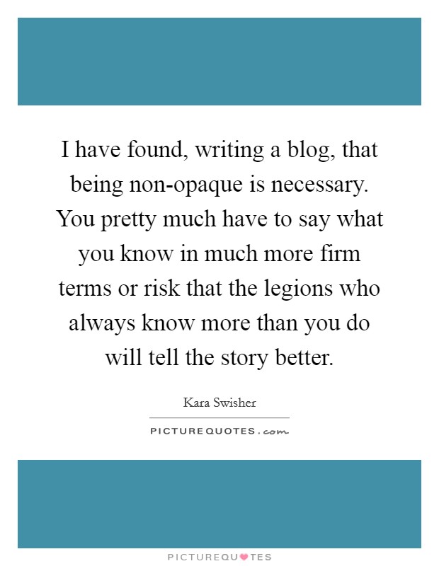 I have found, writing a blog, that being non-opaque is necessary. You pretty much have to say what you know in much more firm terms or risk that the legions who always know more than you do will tell the story better. Picture Quote #1