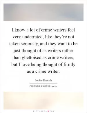 I know a lot of crime writers feel very underrated, like they’re not taken seriously, and they want to be just thought of as writers rather than ghettoised as crime writers, but I love being thought of firmly as a crime writer Picture Quote #1