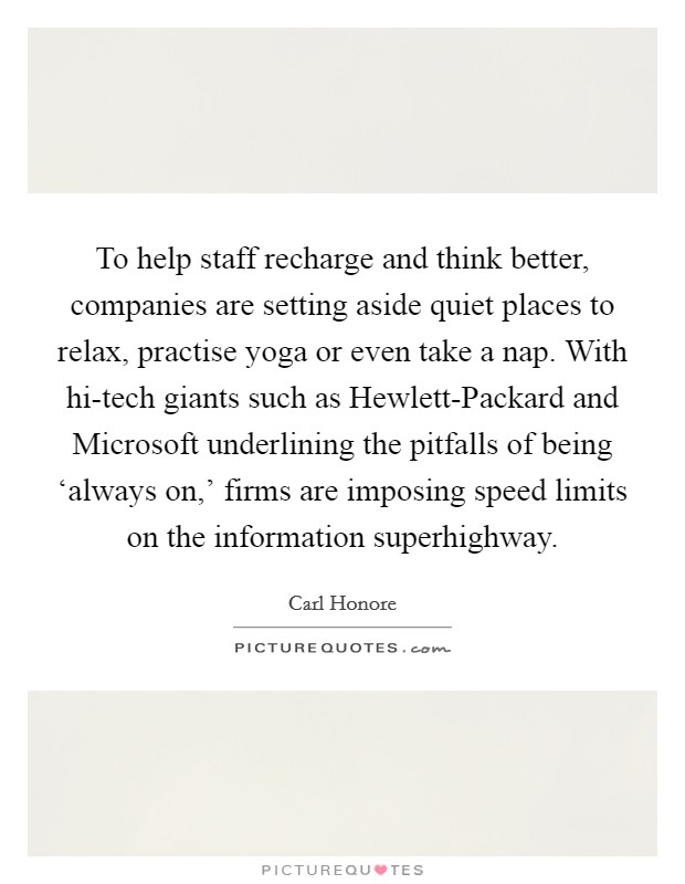 To help staff recharge and think better, companies are setting aside quiet places to relax, practise yoga or even take a nap. With hi-tech giants such as Hewlett-Packard and Microsoft underlining the pitfalls of being ‘always on,' firms are imposing speed limits on the information superhighway. Picture Quote #1