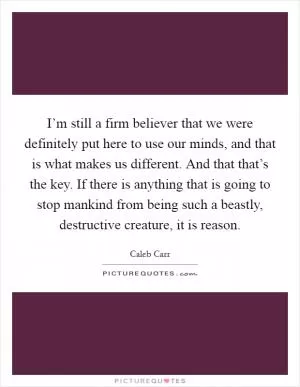 I’m still a firm believer that we were definitely put here to use our minds, and that is what makes us different. And that that’s the key. If there is anything that is going to stop mankind from being such a beastly, destructive creature, it is reason Picture Quote #1