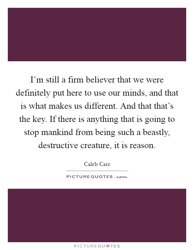I'm still a firm believer that we were definitely put here to use our minds, and that is what makes us different. And that that's the key. If there is anything that is going to stop mankind from being such a beastly, destructive creature, it is reason. Picture Quote #1