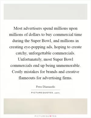 Most advertisers spend millions upon millions of dollars to buy commercial time during the Super Bowl, and millions in creating eye-popping ads, hoping to create catchy, unforgettable commercials. Unfortunately, most Super Bowl commercials end up being unmemorable. Costly mistakes for brands and creative flameouts for advertising firms Picture Quote #1