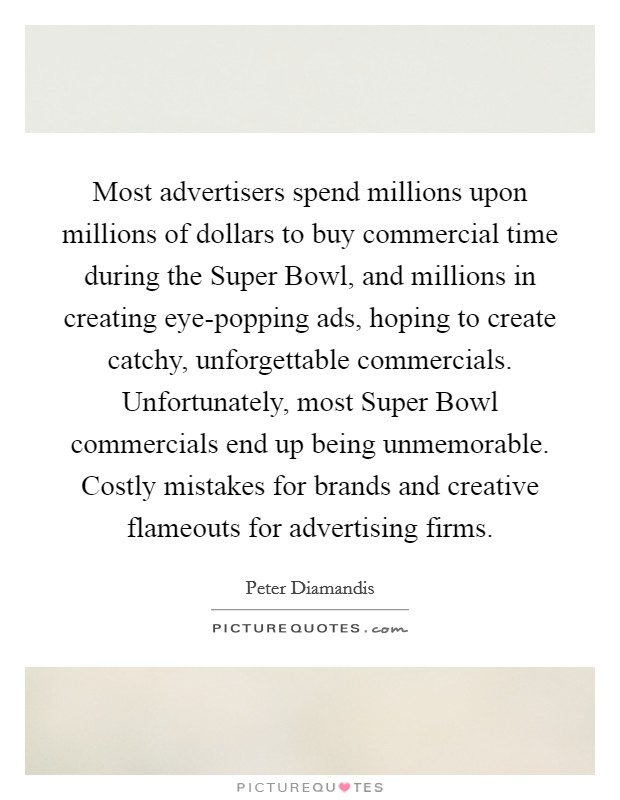 Most advertisers spend millions upon millions of dollars to buy commercial time during the Super Bowl, and millions in creating eye-popping ads, hoping to create catchy, unforgettable commercials. Unfortunately, most Super Bowl commercials end up being unmemorable. Costly mistakes for brands and creative flameouts for advertising firms. Picture Quote #1
