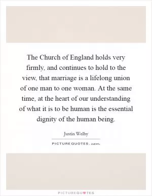 The Church of England holds very firmly, and continues to hold to the view, that marriage is a lifelong union of one man to one woman. At the same time, at the heart of our understanding of what it is to be human is the essential dignity of the human being Picture Quote #1