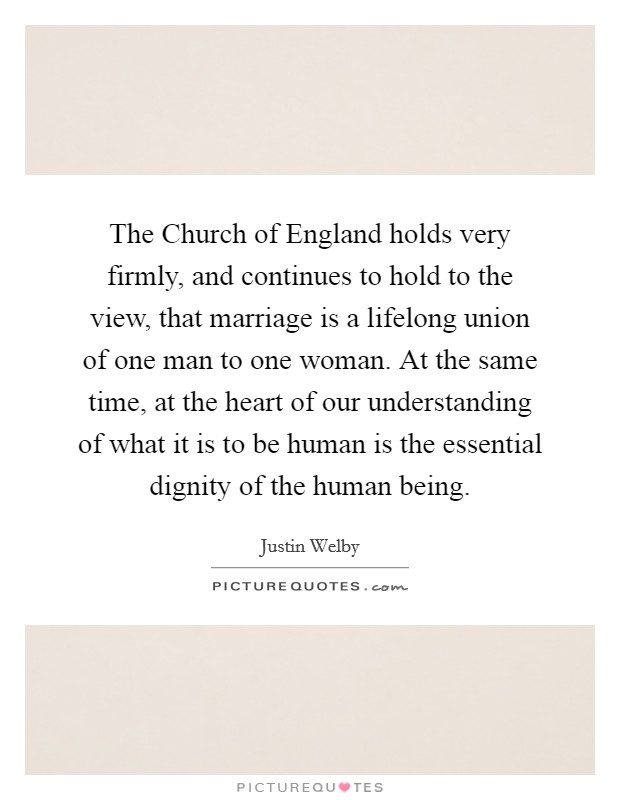 The Church of England holds very firmly, and continues to hold to the view, that marriage is a lifelong union of one man to one woman. At the same time, at the heart of our understanding of what it is to be human is the essential dignity of the human being. Picture Quote #1