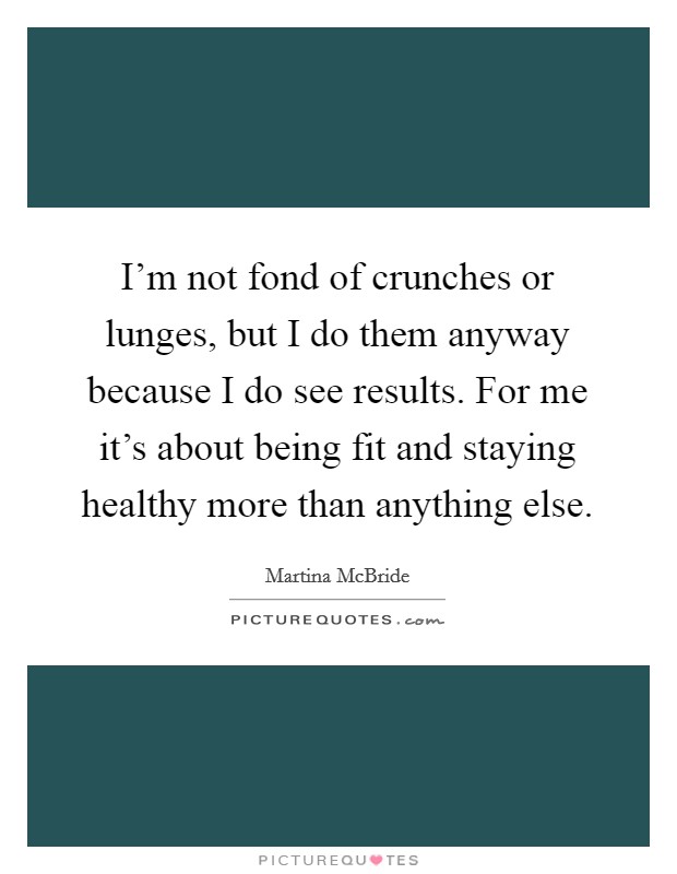 I'm not fond of crunches or lunges, but I do them anyway because I do see results. For me it's about being fit and staying healthy more than anything else. Picture Quote #1