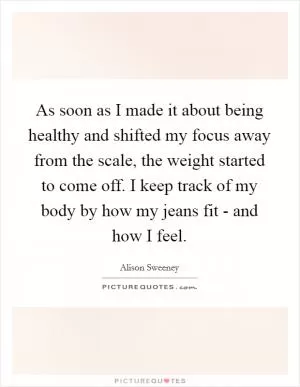 As soon as I made it about being healthy and shifted my focus away from the scale, the weight started to come off. I keep track of my body by how my jeans fit - and how I feel Picture Quote #1