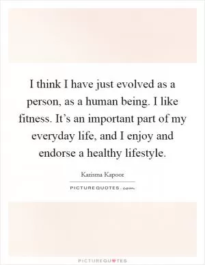 I think I have just evolved as a person, as a human being. I like fitness. It’s an important part of my everyday life, and I enjoy and endorse a healthy lifestyle Picture Quote #1