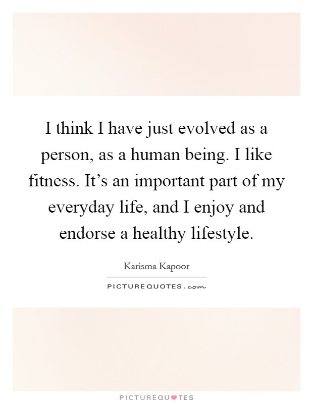 I think I have just evolved as a person, as a human being. I like fitness. It's an important part of my everyday life, and I enjoy and endorse a healthy lifestyle. Picture Quote #1