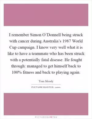 I remember Simon O’Donnell being struck with cancer during Australia’s 1987 World Cup campaign. I know very well what it is like to have a teammate who has been struck with a potentially fatal disease. He fought through: managed to get himself back to 100% fitness and back to playing again Picture Quote #1