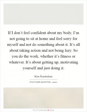 If I don’t feel confident about my body, I’m not going to sit at home and feel sorry for myself and not do something about it. It’s all about taking action and not being lazy. So you do the work, whether it’s fitness or whatever. It’s about getting up, motivating yourself and just doing it Picture Quote #1