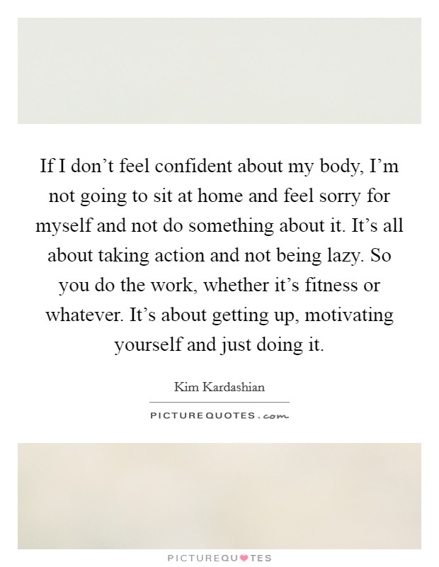 If I don't feel confident about my body, I'm not going to sit at home and feel sorry for myself and not do something about it. It's all about taking action and not being lazy. So you do the work, whether it's fitness or whatever. It's about getting up, motivating yourself and just doing it. Picture Quote #1