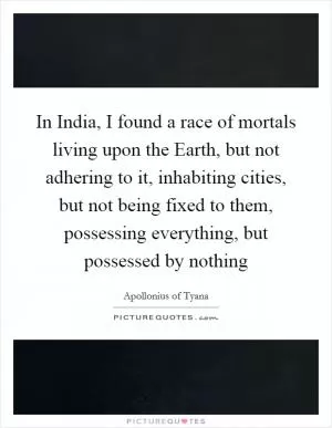 In India, I found a race of mortals living upon the Earth, but not adhering to it, inhabiting cities, but not being fixed to them, possessing everything, but possessed by nothing Picture Quote #1