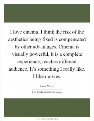 I love cinema. I think the risk of the aesthetics being fixed is compensated by other advantages. Cinema is visually powerful, it is a complete experience, reaches different audience. It’s something I really like. I like movies Picture Quote #1