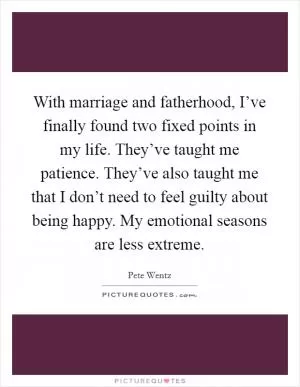 With marriage and fatherhood, I’ve finally found two fixed points in my life. They’ve taught me patience. They’ve also taught me that I don’t need to feel guilty about being happy. My emotional seasons are less extreme Picture Quote #1