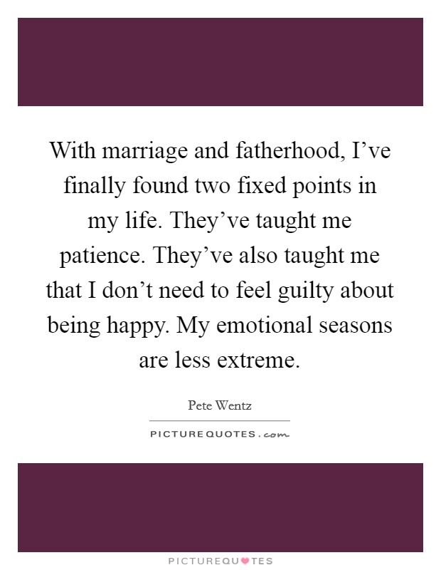 With marriage and fatherhood, I've finally found two fixed points in my life. They've taught me patience. They've also taught me that I don't need to feel guilty about being happy. My emotional seasons are less extreme. Picture Quote #1