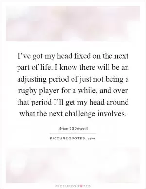I’ve got my head fixed on the next part of life. I know there will be an adjusting period of just not being a rugby player for a while, and over that period I’ll get my head around what the next challenge involves Picture Quote #1