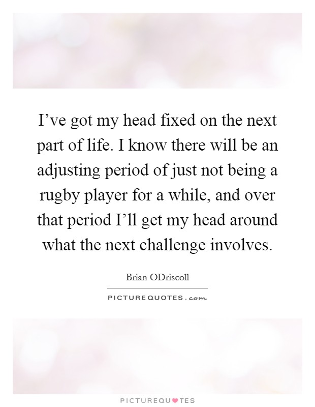 I've got my head fixed on the next part of life. I know there will be an adjusting period of just not being a rugby player for a while, and over that period I'll get my head around what the next challenge involves. Picture Quote #1