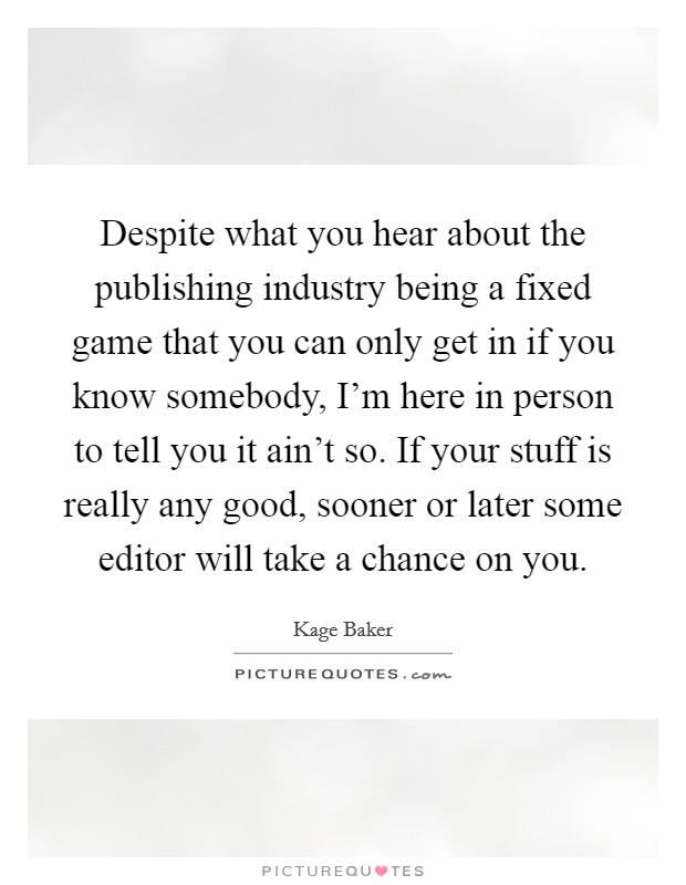 Despite what you hear about the publishing industry being a fixed game that you can only get in if you know somebody, I'm here in person to tell you it ain't so. If your stuff is really any good, sooner or later some editor will take a chance on you. Picture Quote #1