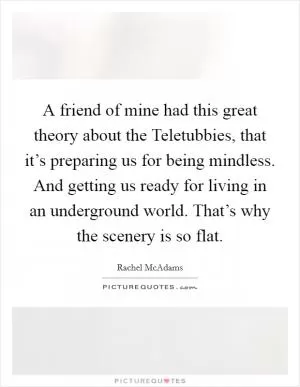 A friend of mine had this great theory about the Teletubbies, that it’s preparing us for being mindless. And getting us ready for living in an underground world. That’s why the scenery is so flat Picture Quote #1