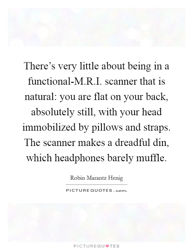 There's very little about being in a functional-M.R.I. scanner that is natural: you are flat on your back, absolutely still, with your head immobilized by pillows and straps. The scanner makes a dreadful din, which headphones barely muffle. Picture Quote #1