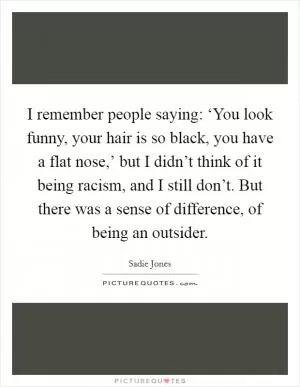 I remember people saying: ‘You look funny, your hair is so black, you have a flat nose,’ but I didn’t think of it being racism, and I still don’t. But there was a sense of difference, of being an outsider Picture Quote #1