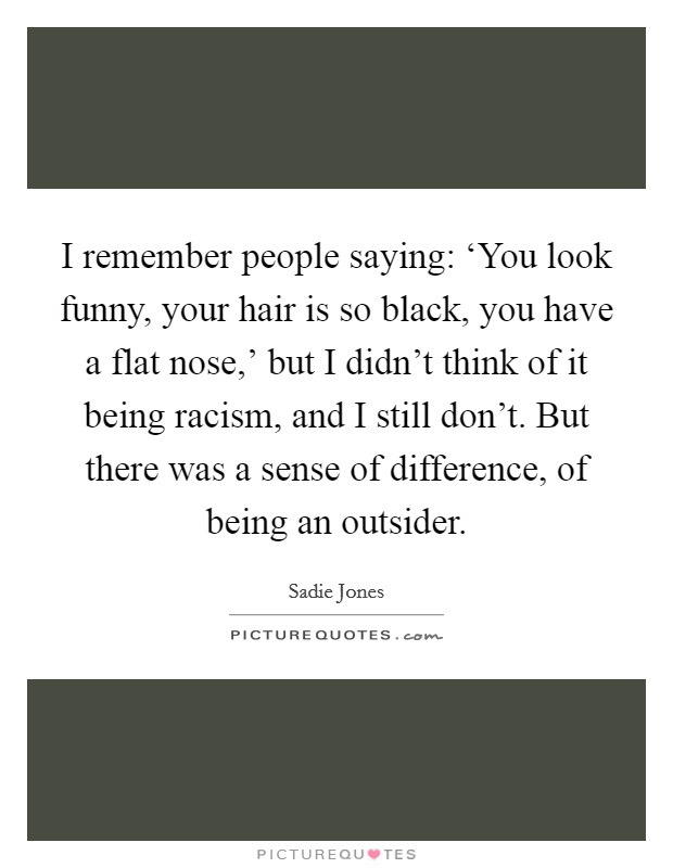 I remember people saying: ‘You look funny, your hair is so black, you have a flat nose,' but I didn't think of it being racism, and I still don't. But there was a sense of difference, of being an outsider. Picture Quote #1