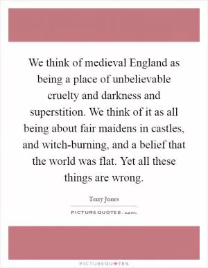 We think of medieval England as being a place of unbelievable cruelty and darkness and superstition. We think of it as all being about fair maidens in castles, and witch-burning, and a belief that the world was flat. Yet all these things are wrong Picture Quote #1