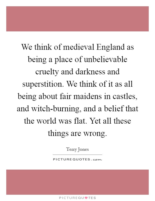 We think of medieval England as being a place of unbelievable cruelty and darkness and superstition. We think of it as all being about fair maidens in castles, and witch-burning, and a belief that the world was flat. Yet all these things are wrong. Picture Quote #1