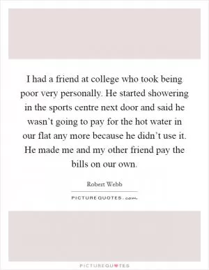 I had a friend at college who took being poor very personally. He started showering in the sports centre next door and said he wasn’t going to pay for the hot water in our flat any more because he didn’t use it. He made me and my other friend pay the bills on our own Picture Quote #1