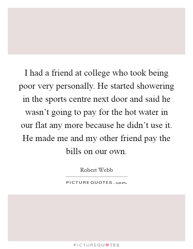 I had a friend at college who took being poor very personally. He started showering in the sports centre next door and said he wasn't going to pay for the hot water in our flat any more because he didn't use it. He made me and my other friend pay the bills on our own. Picture Quote #1
