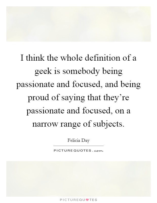 I think the whole definition of a geek is somebody being passionate and focused, and being proud of saying that they're passionate and focused, on a narrow range of subjects. Picture Quote #1