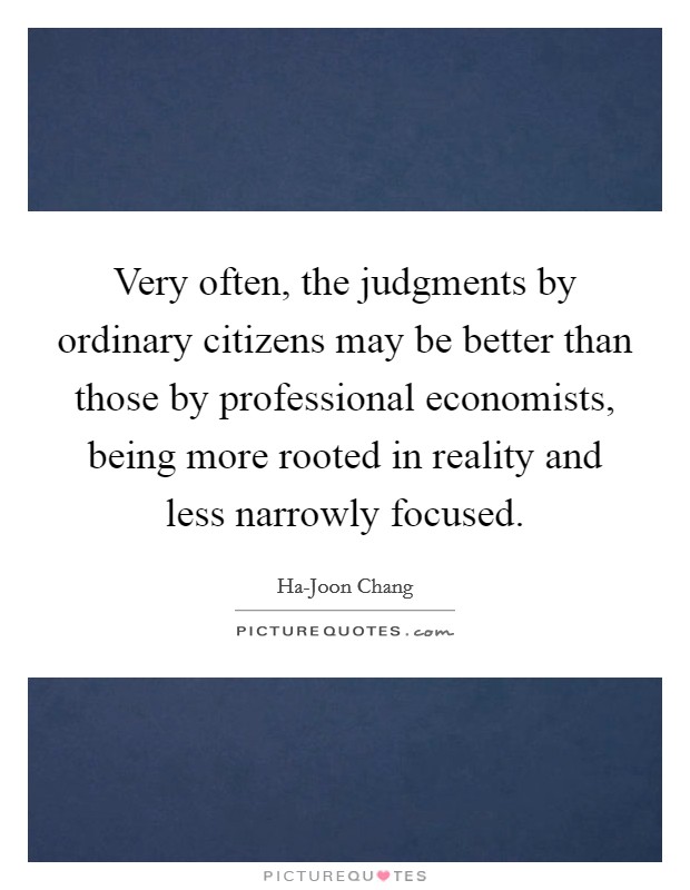 Very often, the judgments by ordinary citizens may be better than those by professional economists, being more rooted in reality and less narrowly focused. Picture Quote #1