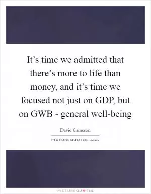 It’s time we admitted that there’s more to life than money, and it’s time we focused not just on GDP, but on GWB - general well-being Picture Quote #1
