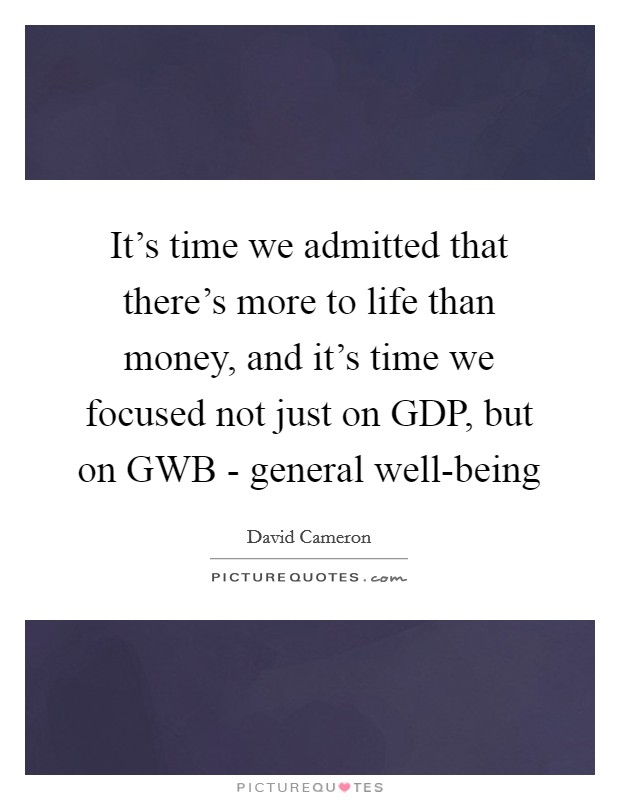 It's time we admitted that there's more to life than money, and it's time we focused not just on GDP, but on GWB - general well-being Picture Quote #1